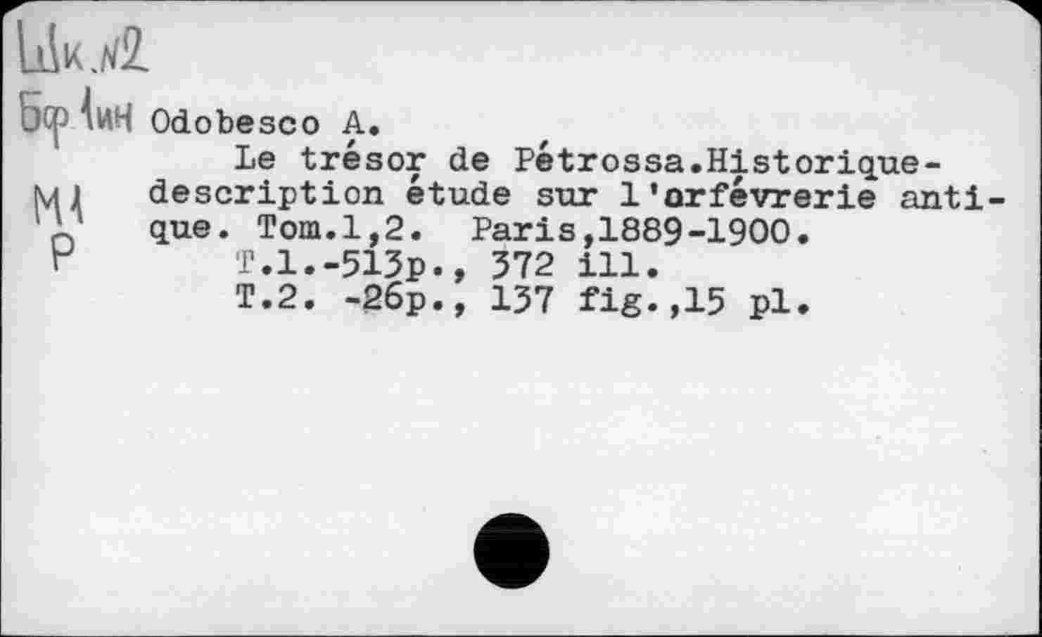 ﻿UkjÆ
5<р Іин
Р
Odobesco А.
Le trésor de Pétrossa.Historique-description étude sur 1’orfèvrerie anti que. Tom.1,2. Paris,1889-1900.
T.1.-513p., 372 ill.
T.2. -26p., 137 fig.,15 pl.